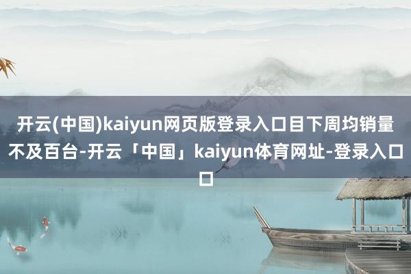 开云(中国)kaiyun网页版登录入口目下周均销量不及百台-开云「中国」kaiyun体育网址-登录入口
