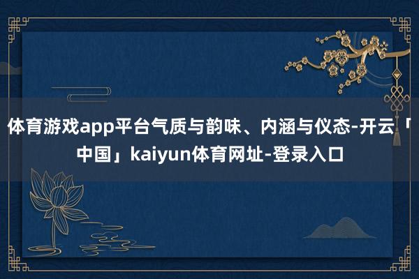 体育游戏app平台气质与韵味、内涵与仪态-开云「中国」kaiyun体育网址-登录入口