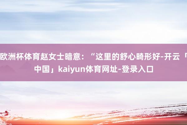 欧洲杯体育赵女士暗意：“这里的舒心畸形好-开云「中国」kaiyun体育网址-登录入口
