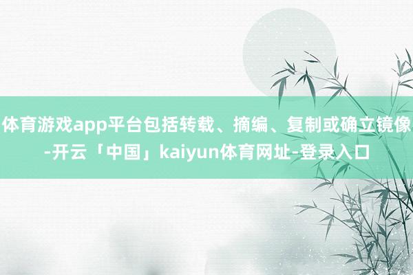 体育游戏app平台包括转载、摘编、复制或确立镜像-开云「中国」kaiyun体育网址-登录入口