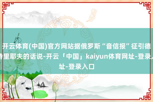 开云体育(中国)官方网站据俄罗斯“音信报”征引德米特里耶夫的话说-开云「中国」kaiyun体育网址-登录入口