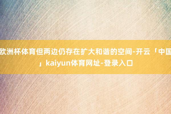 欧洲杯体育但两边仍存在扩大和谐的空间-开云「中国」kaiyun体育网址-登录入口