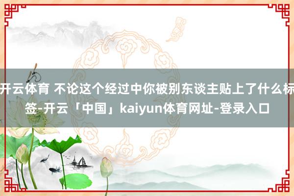 开云体育 不论这个经过中你被别东谈主贴上了什么标签-开云「中国」kaiyun体育网址-登录入口