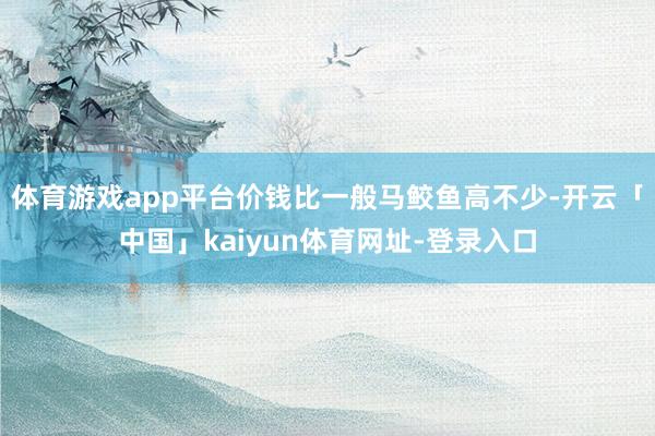 体育游戏app平台价钱比一般马鲛鱼高不少-开云「中国」kaiyun体育网址-登录入口