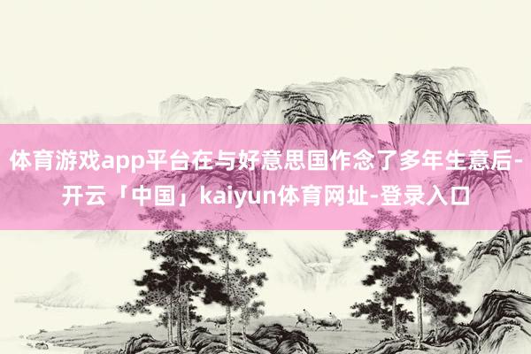 体育游戏app平台在与好意思国作念了多年生意后-开云「中国」kaiyun体育网址-登录入口