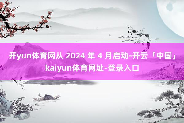 开yun体育网从 2024 年 4 月启动-开云「中国」kaiyun体育网址-登录入口