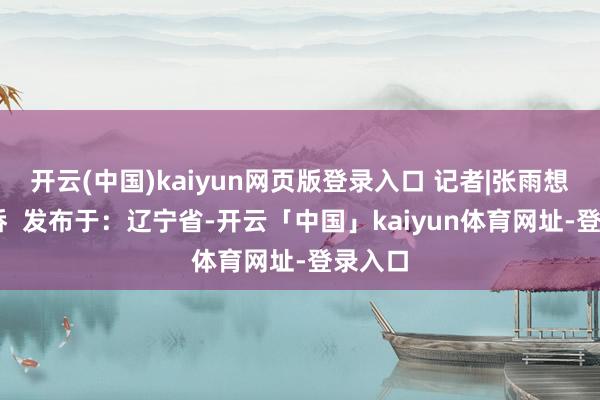 开云(中国)kaiyun网页版登录入口 记者|张雨想 张淞侨  发布于：辽宁省-开云「中国」kaiyun体育网址-登录入口