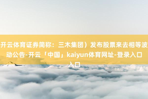 开云体育证券简称：三木集团）发布股票来去相等波动公告-开云「中国」kaiyun体育网址-登录入口