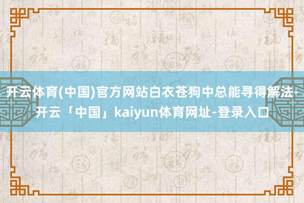 开云体育(中国)官方网站白衣苍狗中总能寻得解法-开云「中国」kaiyun体育网址-登录入口
