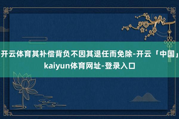 开云体育其补偿背负不因其退任而免除-开云「中国」kaiyun体育网址-登录入口
