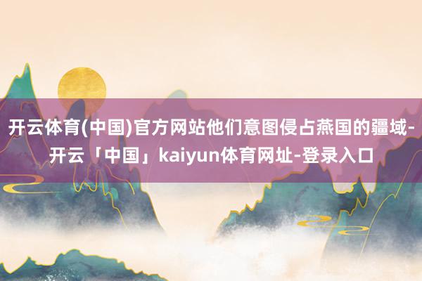 开云体育(中国)官方网站他们意图侵占燕国的疆域-开云「中国」kaiyun体育网址-登录入口