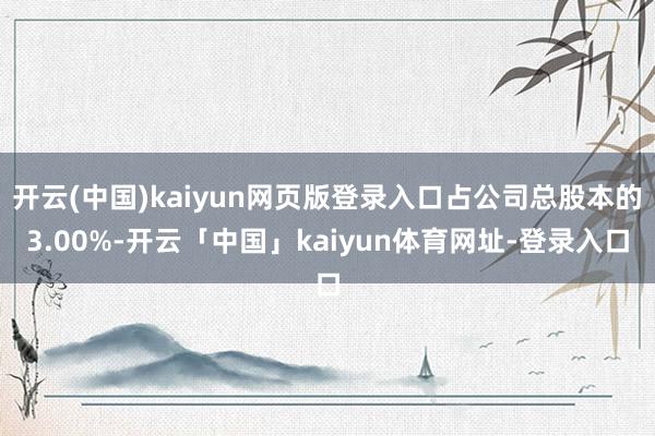 开云(中国)kaiyun网页版登录入口占公司总股本的3.00%-开云「中国」kaiyun体育网址-登录入口