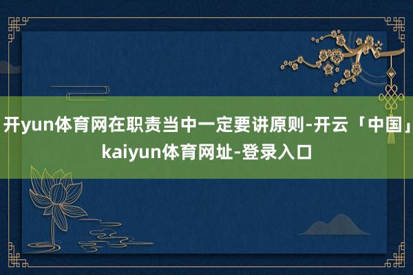 开yun体育网在职责当中一定要讲原则-开云「中国」kaiyun体育网址-登录入口
