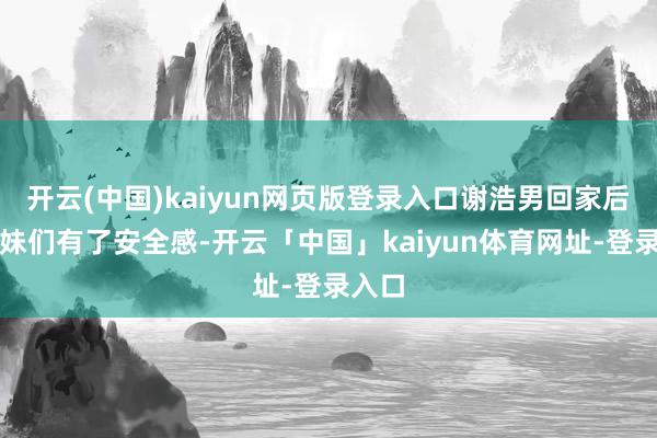 开云(中国)kaiyun网页版登录入口谢浩男回家后，妹妹们有了安全感-开云「中国」kaiyun体育网址-登录入口