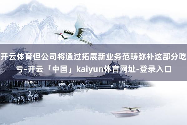 开云体育但公司将通过拓展新业务范畴弥补这部分吃亏-开云「中国」kaiyun体育网址-登录入口