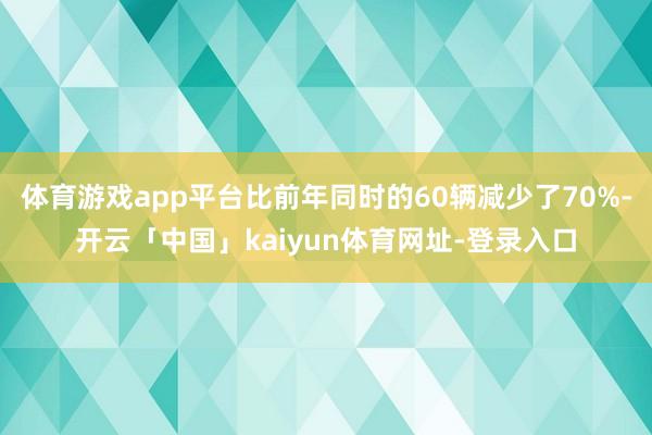 体育游戏app平台比前年同时的60辆减少了70%-开云「中国」kaiyun体育网址-登录入口