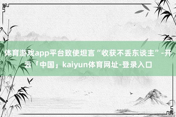 体育游戏app平台致使坦言“收获不丢东谈主”-开云「中国」kaiyun体育网址-登录入口