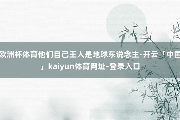 欧洲杯体育他们自己王人是地球东说念主-开云「中国」kaiyun体育网址-登录入口