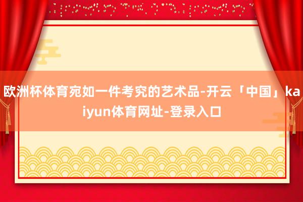 欧洲杯体育宛如一件考究的艺术品-开云「中国」kaiyun体育网址-登录入口