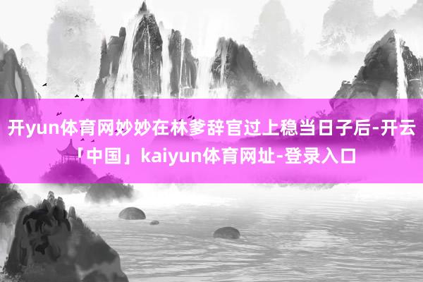 开yun体育网妙妙在林爹辞官过上稳当日子后-开云「中国」kaiyun体育网址-登录入口
