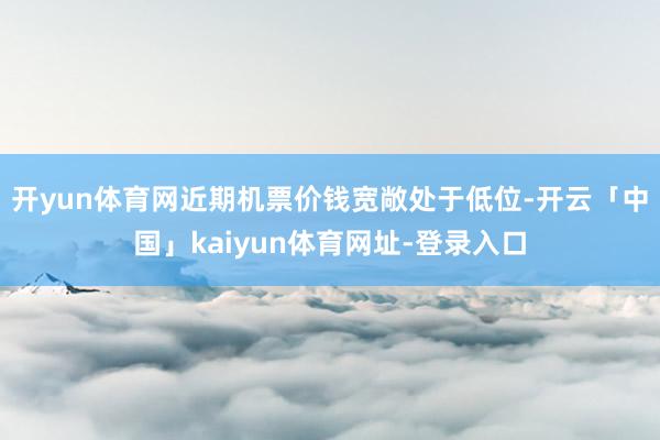 开yun体育网近期机票价钱宽敞处于低位-开云「中国」kaiyun体育网址-登录入口