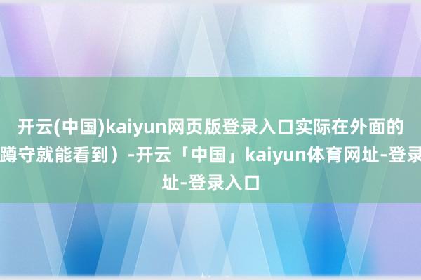 开云(中国)kaiyun网页版登录入口实际在外面的路边蹲守就能看到）-开云「中国」kaiyun体育网址-登录入口