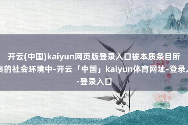 开云(中国)kaiyun网页版登录入口被本质条目所包裹的社会环境中-开云「中国」kaiyun体育网址-登录入口
