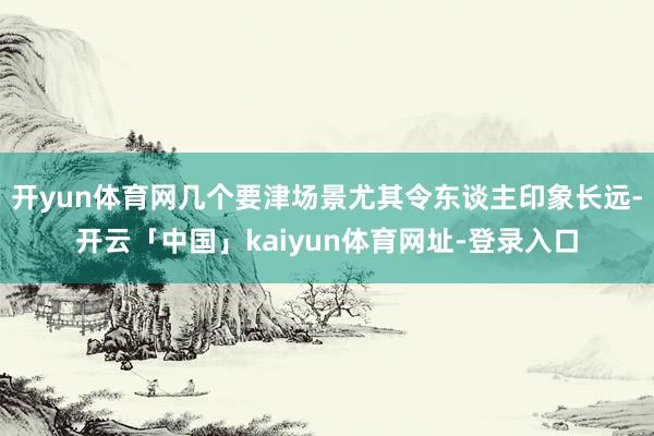 开yun体育网几个要津场景尤其令东谈主印象长远-开云「中国」kaiyun体育网址-登录入口