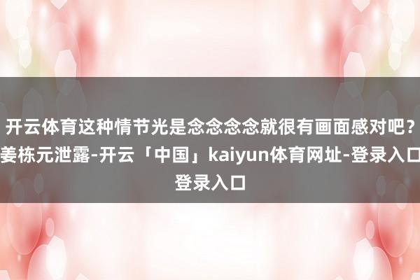 开云体育这种情节光是念念念念就很有画面感对吧?姜栋元泄露-开云「中国」kaiyun体育网址-登录入口
