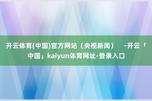 开云体育(中国)官方网站（央视新闻）    -开云「中国」kaiyun体育网址-登录入口
