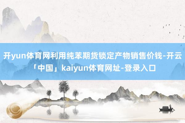 开yun体育网利用纯苯期货锁定产物销售价钱-开云「中国」kaiyun体育网址-登录入口