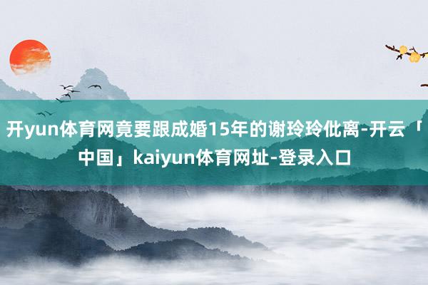 开yun体育网竟要跟成婚15年的谢玲玲仳离-开云「中国」kaiyun体育网址-登录入口