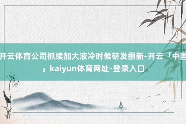 开云体育公司抓续加大液冷时候研发翻新-开云「中国」kaiyun体育网址-登录入口