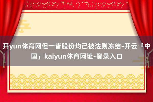 开yun体育网但一皆股份均已被法则冻结-开云「中国」kaiyun体育网址-登录入口