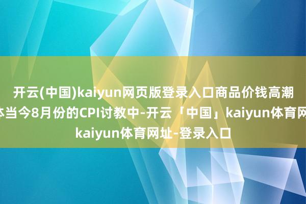 开云(中国)kaiyun网页版登录入口商品价钱高潮可能最终会体当今8月份的CPI讨教中-开云「中国」kaiyun体育网址-登录入口