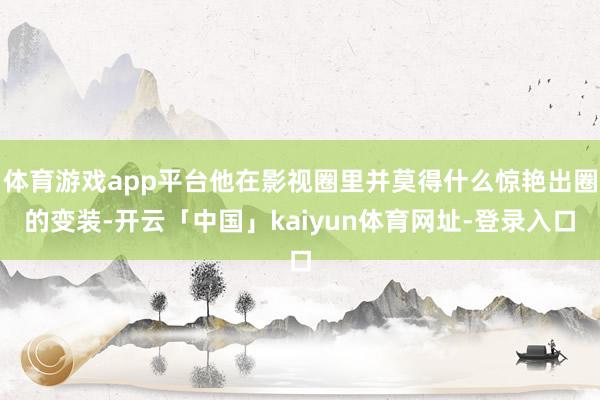 体育游戏app平台他在影视圈里并莫得什么惊艳出圈的变装-开云「中国」kaiyun体育网址-登录入口