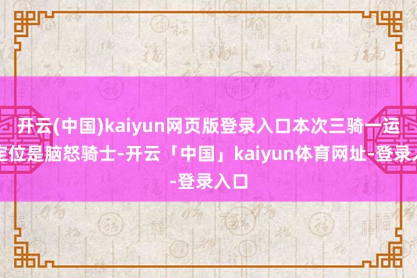 开云(中国)kaiyun网页版登录入口本次三骑一运转定位是脑怒骑士-开云「中国」kaiyun体育网址-登录入口