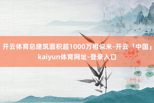 开云体育总建筑面积超1000万相似米-开云「中国」kaiyun体育网址-登录入口