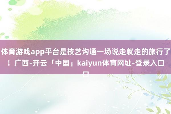 体育游戏app平台是技艺沟通一场说走就走的旅行了！广西-开云「中国」kaiyun体育网址-登录入口
