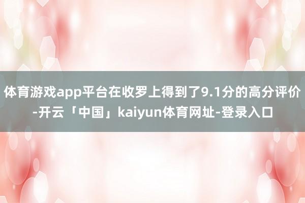 体育游戏app平台在收罗上得到了9.1分的高分评价-开云「中国」kaiyun体育网址-登录入口