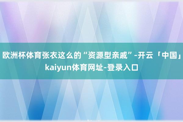 欧洲杯体育张衣这么的“资源型亲戚”-开云「中国」kaiyun体育网址-登录入口
