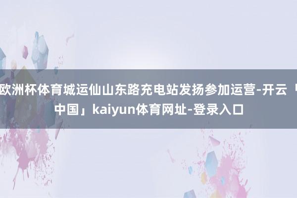 欧洲杯体育城运仙山东路充电站发扬参加运营-开云「中国」kaiyun体育网址-登录入口