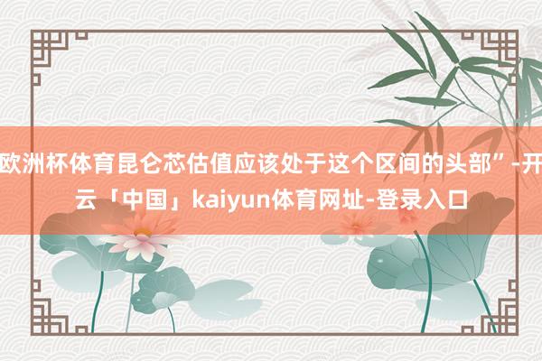 欧洲杯体育昆仑芯估值应该处于这个区间的头部”-开云「中国」kaiyun体育网址-登录入口