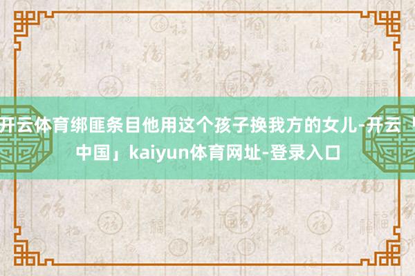 开云体育绑匪条目他用这个孩子换我方的女儿-开云「中国」kaiyun体育网址-登录入口