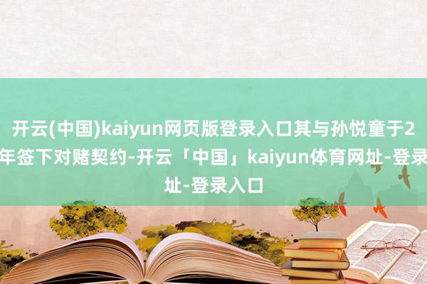 开云(中国)kaiyun网页版登录入口其与孙悦童于2024年签下对赌契约-开云「中国」kaiyun体育网址-登录入口
