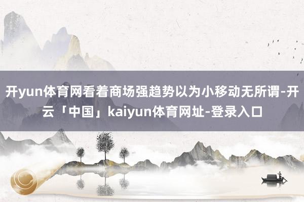 开yun体育网看着商场强趋势以为小移动无所谓-开云「中国」kaiyun体育网址-登录入口