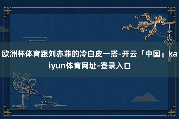 欧洲杯体育跟刘亦菲的冷白皮一搭-开云「中国」kaiyun体育网址-登录入口