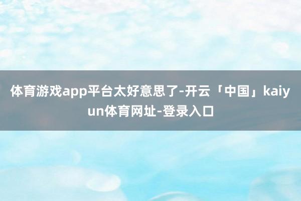 体育游戏app平台太好意思了-开云「中国」kaiyun体育网址-登录入口