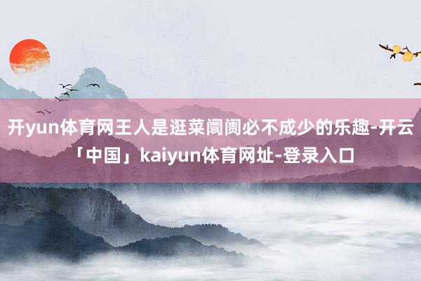 开yun体育网王人是逛菜阛阓必不成少的乐趣-开云「中国」kaiyun体育网址-登录入口