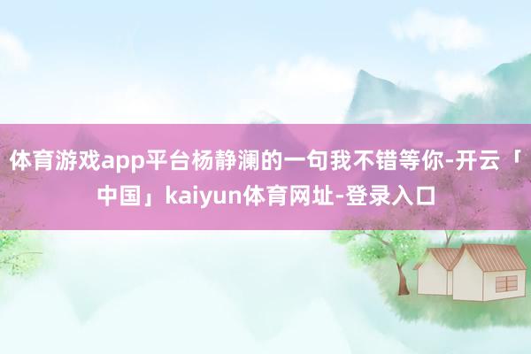 体育游戏app平台杨静澜的一句我不错等你-开云「中国」kaiyun体育网址-登录入口